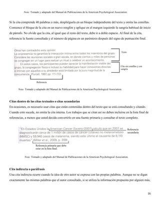 16
Si la cita comprende 40 palabras o más, despliéguela en un bloque independiente del texto y omita las comillas.
Comience el bloque de la cita en un nuevo renglón y aplique en el margen izquierdo la sangría habitual de inicio
de párrafo. No olvide que la cita, al igual que el resto del texto, debe ir a doble espacio. Al final de la cita,
referencie la fuente consultada y el número de página en un paréntesis después del signo de puntuación final.
Citas dentro de las citas textuales o citas secundarias
En ocasiones, es necesario usar citas que están contenidas dentro del texto que se está consultando y citando.
Cuando esto sucede, no omita la cita interna. Los trabajos que se citan así no deben incluirse en la lista final de
referencias, a menos que usted decida convertirlo en una fuente primaria y consultar el texto completo.
Cita indirecta o paráfrasis
Una cita indirecta ocurre cuando la idea de otro autor se expresa con las propias palabras. Aunque no se digan
exactamente las mismas palabras que el autor consultado, si se utiliza la información propuesta por alguien más,
Nota: Tomado y adaptado del Manual de Publicaciones de la American Psychological Association.
Nota: Tomado y adaptado del Manual de Publicaciones de la American Psychological Association.
Nota: Tomado y adaptado del Manual de Publicaciones de la American Psychological Association.
 