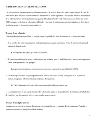 18
2. REFERENCIA EN EL CUERPO DEL TEXTO
Las referencias en los documentos que llevan normas APA se citan dentro del texto con un sistema de citas de
autor-fecha. Este estilo de citación identifica brevemente la fuente y permite a los lectores ubicar la procedencia
de la información en la lista de referencias que va al final del artículo. Cada referencia usada dentro del texto
DEBE aparecer en la lista de referencias del final y viceversa. A continuación, se mostrará cómo se debe hacer
la referencia que va dentro del cuerpo del texto.
Trabajo de un solo autor
En el método de citas autor-fecha, es necesario que el apellido del autor se inserten en el punto adecuado.
 Si el nombre del autor aparece como parte de la exposición, cite únicamente el año de publicación entre el
paréntesis. Por ejemplo:
Kessler (2003) descubrió que entre las muestras…
 Si en nombre del autor no aparece en la exposición, coloque tanto el apellido como el año, separados por una
coma, entre paréntesis. Por ejemplo:
Las apariciones tempranas ocasionaron un curso más persistente y grave (Kessler, 2003).
 En el caso poco común en que se proporcionen tanto el año como el autor como parte de la exposición
textual, no agregue información entre paréntesis. Por ejemplo:
En 2003, el estudio de Kessler sobre muestras epidemiológicas mostró que…
Si necesita citar más de una vez el mismo autor y la misma fecha, es decir, el mismo documento, varíe la forma
de citación y use alternamente las tres mencionadas anteriormente.
Trabajo de múltiples autores
En ocasiones es necesario citar un documento o investigación que es producto de varios autores. Para ello es
importante considerar las siguientes instrucciones:
 