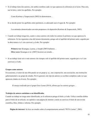 19
 Si el trabajo tiene dos autores, cite ambos nombres cada vez que aparezca la referencia en el texto. Para esto,
use la letra y entre los apellidos. Por ejemplo:
Como Kurtinez y Szapocznick (2003) lo demostraron…
Si se decide poner los apellidos entre paréntesis, es adecuado usar el signo &. Por ejemplo:
Los animales domesticados son más propensos a la depresión (Kurtinez & Szapocznick, 2003)
 Cuando un trabajo tenga tres, cuatro o cinco autores cite todos los autores la primera vez que aparezca la
referencia. En las siguientes citas del mismo documento, ponga solo el apellido del primer autor, seguido por
la abreviatura et al. (sin cursivas) y el año. Por ejemplo:
Primera vez: Kisangau, Lyaruu, y Joseph (2007) hallaron…
Otra veces: Kisangau et al. (2007) hicieron un estudio…
 Si un trabajo tiene seis o más autores cite siempre solo el apellido del primer autor, seguido por et al. (sin
cursivas) y el año.
Grupos como autores
En ocasiones, el autor de una obra puede ser un grupo p. ej., una corporación, una asociación, una institución
gubernamental o un grupo de estudio. Por lo general, este tipo de autores se escriben completos cada vez que
aparecen citados en el texto. Por ejemplo:
El ensayo realizado por el grupo Grex Lunae (2014), afirma que los autores griegos…
Trabajos de autores anónimos o no identificados
Cuando un trabajo no tenga autor identificado, en la referencia ponga el título y el año. Utilice comillas dobles
para el título de un artículo, un capítulo o una página de internet y anote en cursivas el título de una revista
científica, libro, folleto o informe. Por ejemplo:
Página de internet: Se hizo un estudio sobre el comportamiento animal (“PETA Latino”, 2003)
 