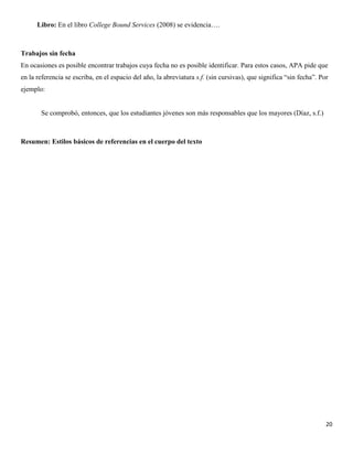 20
Libro: En el libro College Bound Services (2008) se evidencia….
Trabajos sin fecha
En ocasiones es posible encontrar trabajos cuya fecha no es posible identificar. Para estos casos, APA pide que
en la referencia se escriba, en el espacio del año, la abreviatura s.f. (sin cursivas), que significa “sin fecha”. Por
ejemplo:
Se comprobó, entonces, que los estudiantes jóvenes son más responsables que los mayores (Díaz, s.f.)
Resumen: Estilos básicos de referencias en el cuerpo del texto
 