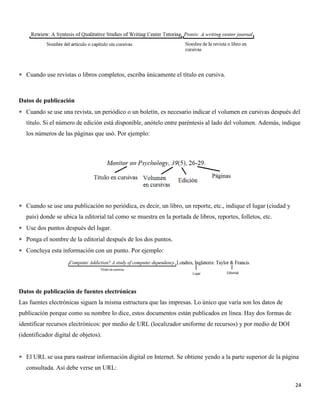 24
 Cuando use revistas o libros completos, escriba únicamente el título en cursiva.
Datos de publicación
 Cuando se use una revista, un periódico o un boletín, es necesario indicar el volumen en cursivas después del
título. Si el número de edición está disponible, anótelo entre paréntesis al lado del volumen. Además, indique
los números de las páginas que usó. Por ejemplo:
 Cuando se use una publicación no periódica, es decir, un libro, un reporte, etc., indique el lugar (ciudad y
país) donde se ubica la editorial tal como se muestra en la portada de libros, reportes, folletos, etc.
 Use dos puntos después del lugar.
 Ponga el nombre de la editorial después de los dos puntos.
 Concluya esta información con un punto. Por ejemplo:
Datos de publicación de fuentes electrónicas
Las fuentes electrónicas siguen la misma estructura que las impresas. Lo único que varía son los datos de
publicación porque como su nombre lo dice, estos documentos están publicados en línea. Hay dos formas de
identificar recursos electrónicos: por medio de URL (localizador uniforme de recursos) y por medio de DOI
(identificador digital de objetos).
 El URL se usa para rastrear información digital en Internet. Se obtiene yendo a la parte superior de la página
consultada. Así debe verse un URL:
 