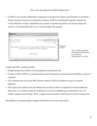 25
http://www.apa.org/monitor/oct00/workplace.html
 Un DOI es una secuencia alfanumérica asignada por una agencia de registro, para identificar el contenido y
ofrecer un enlace continuo de su ubicación en Internet. El DOI es normalmente asignado a artículos de
revista publicados en línea y disponibles para consulta. Es posible encontrarlo en la primera página del
artículo o en la información sobre éste en la base de datos. Por ejemplo:
Cuándo usar URL y cuándo usar DOI:
 Siempre proporcione el DOI si se le ha asignado al contenido que citó.
 Cuando se utiliza el DOI, no es necesario poner más información de recuperación para identificar o ubicar el
contenido.
 Si el contenido que usó no tiene DOI, entonces indique el URL de la página en la que se encuentra
publicado.
 APA sugiere que cuando se trate de publicaciones en bases de datos o en páginas de revistas académicas,
entre otros, no se incluya la fecha de recuperación, ya que no es probable que la información varíe. En
cambio, cuando se trate de blogs, Wikis, o páginas menos formales, se debe poner la fecha de recuperación.
Más adelante se mostrarán algunos ejemplos de referencias de fuentes electrónicas.
Nota: Tomado y adaptado
del Manual de Publicaciones
de la American
Psychological Association.
 