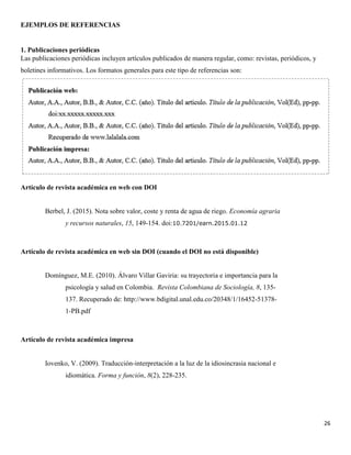 26
EJEMPLOS DE REFERENCIAS
1. Publicaciones periódicas
Las publicaciones periódicas incluyen artículos publicados de manera regular, como: revistas, periódicos, y
boletines informativos. Los formatos generales para este tipo de referencias son:
Artículo de revista académica en web con DOI
Berbel, J. (2015). Nota sobre valor, coste y renta de agua de riego. Economía agraria
y recursos naturales, 15, 149-154. doi:10.7201/earn.2015.01.12
Artículo de revista académica en web sin DOI (cuando el DOI no está disponible)
Domínguez, M.E. (2010). Álvaro Villar Gaviria: su trayectoria e importancia para la
psicología y salud en Colombia. Revista Colombiana de Sociología, 8, 135-
137. Recuperado de: http://www.bdigital.unal.edu.co/20348/1/16452-51378-
1-PB.pdf
Artículo de revista académica impresa
Iovenko, V. (2009). Traducción-interpretación a la luz de la idiosincrasia nacional e
idiomática. Forma y función, 8(2), 228-235.
 