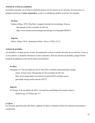 27
Artículo de revista no académica
En muchas ocasiones, las revistas no muestran quiénes son los autores de sus artículos. En estos casos, es
prudente referenciar el autor corporativo, es decir, la entidad que publicó el artículo. Por ejemplo:
En línea
Semana. (Mayo, 2015). Big Data: el gigante dormido de la tecnología. Semana.
Recuperado el 6 de noviembre de 2015 de
http://www.semana.com/tecnologia/articulo/que-es-el-big-data/448692-3
Impresa
Dinero. (Mayo, 2015). Alimentar el futuro. Dinero, 470(2), 32-33.
Artículo de periódico
Los periódicos, al igual que las revistas, frecuentemente ocultan el nombre del autor de sus artículos. Como en
el caso anterior, es prudente referenciar el autor corporativo. Para los artículos de periódico, ponga la fecha
completa de publicación del artículo dentro del paréntesis.
En línea
Güesguán, O. (5 de noviembre de 2015). Para 2018, Colombia estará generando energía
eólica. El Espectador. Recuperado el 6 de noviembre de 2015 de:
http://www.elespectador.com/noticias/economia/2018-colombia-estara-
generando-energia-eolica-articulo-597377
Impreso
El Tiempo. (6 de noviembre de 2015). Así están las posibilidades del arsenal contra la
adopción gay. El Tiempo, pp. 2-3.
2. Libros
Los formatos generales para citar libros, capítulos de libros o entradas de libros de consulta se presentarán a
continuación.
 