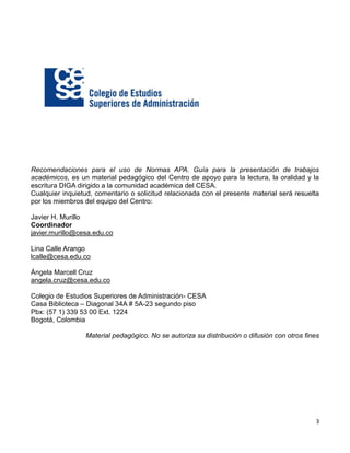 3
Recomendaciones para el uso de Normas APA. Guía para la presentación de trabajos
académicos, es un material pedagógico del Centro de apoyo para la lectura, la oralidad y la
escritura DIGA dirigido a la comunidad académica del CESA.
Cualquier inquietud, comentario o solicitud relacionada con el presente material será resuelta
por los miembros del equipo del Centro:
Javier H. Murillo
Coordinador
javier.murillo@cesa.edu.co
Lina Calle Arango
lcalle@cesa.edu.co
Ángela Marcell Cruz
angela.cruz@cesa.edu.co
Colegio de Estudios Superiores de Administración- CESA
Casa Biblioteca – Diagonal 34A # 5A-23 segundo piso
Pbx: (57 1) 339 53 00 Ext. 1224
Bogotá, Colombia
Material pedagógico. No se autoriza su distribución o difusión con otros fines
 