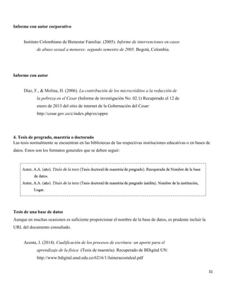 31
Informe con autor corporativo
Instituto Colombiano de Bienestar Familiar. (2005). Informe de intervenciones en casos
de abuso sexual a menores: segundo semestre de 2005. Bogotá, Colombia.
Informe con autor
Díaz, F., & Molina, H. (2006). La contribución de los microcréditos a la reducción de
la pobreza en el Cesar (Informe de investigación No. 02.1) Recuperado el 12 de
enero de 2013 del sitio de internet de la Gobernación del Cesar:
http://cesar.gov.co/c/index.php/es/oppre
4. Tesis de pregrado, maestría o doctorado
Las tesis normalmente se encuentran en las bibliotecas de las respectivas instituciones educativas o en bases de
datos. Estos son los formatos generales que se deben seguir:
Tesis de una base de datos
Aunque en muchas ocasiones es suficiente proporcionar el nombre de la base de datos, es prudente incluir la
URL del documento consultado.
Acosta, J. (2014). Cualificación de los procesos de escritura: un aporte para el
aprendizaje de la física (Tesis de maestría). Recuperado de BDigital UN:
http://www.bdigital.unal.edu.co/6216/1/Jaineracostaleal.pdf
 
