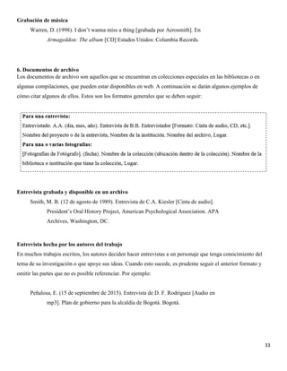 33
Grabación de música
Warren, D. (1998). I don’t wanna miss a thing [grabada por Aerosmith]. En
Armageddon: The album [CD] Estados Unidos: Columbia Records.
6. Documentos de archivo
Los documentos de archivo son aquellos que se encuentran en colecciones especiales en las bibliotecas o en
algunas compilaciones, que pueden estar disponibles en web. A continuación se darán algunos ejemplos de
cómo citar algunos de ellos. Estos son los formatos generales que se deben seguir:
Entrevista grabada y disponible en un archivo
Smith, M. B. (12 de agosto de 1989). Entrevista de C.A. Kiesler [Cinta de audio].
President’s Oral History Project, American Psychological Association. APA
Archives, Washington, DC.
Entrevista hecha por los autores del trabajo
En muchos trabajos escritos, los autores deciden hacer entrevistas a un personaje que tenga conocimiento del
tema de su investigación o que apoye sus ideas. Cuando esto sucede, es prudente seguir el anterior formato y
omitir las partes que no es posible referenciar. Por ejemplo:
Peñalosa, E. (15 de septiembre de 2015). Entrevista de D. F. Rodríguez [Audio en
mp3]. Plan de gobierno para la alcaldía de Bogotá. Bogotá.
 
