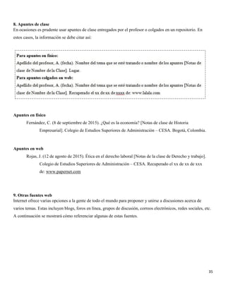 35
8. Apuntes de clase
En ocasiones es prudente usar apuntes de clase entregados por el profesor o colgados en un repositorio. En
estos casos, la información se debe citar así:
Apuntes en físico
Fernández, C. (8 de septiembre de 2015). ¿Qué es la economía? [Notas de clase de Historia
Empresarial]. Colegio de Estudios Superiores de Administración – CESA. Bogotá, Colombia.
Apuntes en web
Rojas, J. (12 de agosto de 2015). Ética en el derecho laboral [Notas de la clase de Derecho y trabajo].
Colegio de Estudios Superiores de Administración – CESA. Recuperado el xx de xx de xxx
de: www.papernet.com
9. Otras fuentes web
Internet ofrece varias opciones a la gente de todo el mundo para proponer y unirse a discusiones acerca de
varios temas. Estas incluyen blogs, foros en línea, grupos de discusión, correos electrónicos, redes sociales, etc.
A continuación se mostrará cómo referenciar algunas de estas fuentes.
 