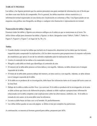 38
TABLAS Y FIGURAS
Las tablas y las figuras permiten que los autores presenten una gran cantidad de información con el fin de que
sus datos sean más fáciles de comprender. Por lo general, las tablas muestran valores numéricos y o
información textual organizados en una técnica de visualización en columnas y filas. Una figura puede ser un
esquema, una gráfica, una fotografía, un dibujo o cualquier otra ilustración o representación no textual.
Numeración de tablas y figuras
Enumere todas las tablas y figuras con números arábigos en el orden en que se mencionan en el texto. No
utilice letras sufijas para enumerar las tablas y figuras; es decir, desígnelas como Tabla 6, Tabla 7, Tabla 8 o
Figura 5, Figura 6 y Figura 7, en lugar de 5a, 5b y 5c.
Tablas
 Cuando diseñe o escoja las tablas que incluirá en el manuscrito, determine (a) los datos que los lectores
requerirán para comprender la explicación y (b) los datos necesarios para proporcionar el conjunto suficiente
de estadísticas que apoye el uso de los métodos empleados para la realización de estas.
 Limite el contenido de las tablas a los materiales esenciales.
 Póngale a cada tabla un título que identifique el contenido de esta.
 El número de la tabla debe ponerse en letra itálica y sin negrilla. Además, se debe alinear con el margen
izquierdo de la tabla.
 El título de la tabla debe ponerse debajo del número, en letra cursiva y sin negrilla. Además, se debe alinear
con el margen izquierdo de la tabla.
 Si la tabla no es producto de su investigación, debe hacer las referencias tanto en el cuerpo del texto como en
la lista final.
 Debajo de la tabla se debe escribir Nota: (en cursivas). Si la tabla es producto de la investigación, en la nota
se debe aclarar que ésta es de elaboración propia y además se debe explicar o proporcionar información
relacionada con la tabla completa y dar explicaciones sobre las abreviaturas, símbolos, etc. Si la tabla es
tomada de otro autor, en la nota debe estar la referencia.
 La nota se debe hacer en letra sans serif tamaño 10, preferiblemente.
 Las tablas deben quedar en una sola página: se deben evitar por completo las particiones.
A continuación, se muestra el formato general para tablas, propuesto por APA:
 
