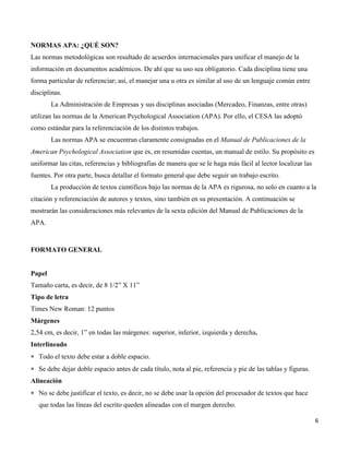 6
NORMAS APA: ¿QUÉ SON?
Las normas metodológicas son resultado de acuerdos internacionales para unificar el manejo de la
información en documentos académicos. De ahí que su uso sea obligatorio. Cada disciplina tiene una
forma particular de referenciar; así, el manejar una u otra es similar al uso de un lenguaje común entre
disciplinas.
La Administración de Empresas y sus disciplinas asociadas (Mercadeo, Finanzas, entre otras)
utilizan las normas de la American Psychological Association (APA). Por ello, el CESA las adoptó
como estándar para la referenciación de los distintos trabajos.
Las normas APA se encuentran claramente consignadas en el Manual de Publicaciones de la
American Psychological Association que es, en resumidas cuentas, un manual de estilo. Su propósito es
uniformar las citas, referencias y bibliografías de manera que se le haga más fácil al lector localizar las
fuentes. Por otra parte, busca detallar el formato general que debe seguir un trabajo escrito.
La producción de textos científicos bajo las normas de la APA es rigurosa, no solo en cuanto a la
citación y referenciación de autores y textos, sino también en su presentación. A continuación se
mostrarán las consideraciones más relevantes de la sexta edición del Manual de Publicaciones de la
APA.
FORMATO GENERAL
Papel
Tamaño carta, es decir, de 8 1/2” X 11”
Tipo de letra
Times New Roman: 12 puntos
Márgenes
2,54 cm, es decir, 1” en todas las márgenes: superior, inferior, izquierda y derecha.
Interlineado
 Todo el texto debe estar a doble espacio.
 Se debe dejar doble espacio antes de cada título, nota al pie, referencia y pie de las tablas y figuras.
Alineación
 No se debe justificar el texto, es decir, no se debe usar la opción del procesador de textos que hace
que todas las líneas del escrito queden alineadas con el margen derecho.
 