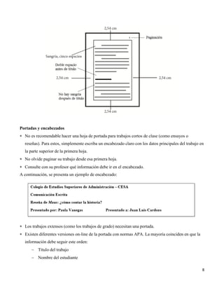 8
Portadas y encabezados
 No es recomendable hacer una hoja de portada para trabajos cortos de clase (como ensayos o
reseñas). Para estos, simplemente escriba un encabezado claro con los datos principales del trabajo en
la parte superior de la primera hoja.
 No olvide paginar su trabajo desde esa primera hoja.
 Consulte con su profesor qué información debe ir en el encabezado.
A continuación, se presenta un ejemplo de encabezado:
 Los trabajos extensos (como los trabajos de grado) necesitan una portada.
 Existen diferentes versiones on-line de la portada con normas APA. La mayoría coinciden en que la
información debe seguir este orden:
 Título del trabajo
 Nombre del estudiante
 