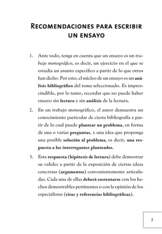 7
Recomendaciones para escribir
un ensayo
Ante todo, tenga en cuenta que un ensayo es un1.	 tra-
bajo monográfico, es decir, un ejercicio en el que se
estudia un asunto específico a partir de lo que otros
han dicho. Por esto, el núcleo de un ensayo es un aná-
lisis bibliográfico del tema seleccionado. Es impres-
cindible, por lo tanto, recordar que no puede haber
ensayo sin lectura y sin análisis de la lectura.
En un trabajo monográfico, el autor demuestra un2.	
conocimiento particular de cierta bibliografía a par-
tir de lo cual puede plantear un problema, en forma
de una o varias preguntas, y una idea que proponga
una posible solución al problema, es decir, una res-
puesta a los interrogantes planteados.
Esta3.	 respuesta (hipótesis de lectura) debe demostrar
su validez a partir de la exposición de ciertas ideas
concretas (argumentos) convenientemente articula-
das. Cada una de ellas deberá sustentarse con los he-
chos demostrables pertinentes o con la opinión de los
especialistas (citas y referencias bibliográficas).
TEXTODIGA.indd 7 01/02/2011 20:28:03
 
