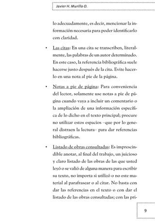 9
Javier H. Murillo O.
lo adecuadamente, es decir, mencionar la in-
formación necesaria para poder identificarlo
con claridad.
Las citas•	 : En una cita se transcriben, literal-
mente, las palabras de un autor determinado.
En este caso, la referencia bibliográfica suele
hacerse justo después de la cita. Evite hacer-
lo en una nota al pie de la página.
Notas a pie de página•	 : Para conveniencia
del lector, solamente use notas a pie de pá-
gina cuando vaya a incluir un comentario o
la ampliación de una información específi-
ca de lo dicho en el texto principal; procure
no utilizar estos espacios –que por lo gene-
ral distraen la lectura– para dar referencias
bibliográficas.
Listado de obras consultadas•	 : Es imprescin-
dible anotar, al final del trabajo, un juicioso
y claro listado de las obras de las que usted
leyó o se valió de alguna manera para escribir
su texto, no importa si utilizó o no este ma-
terial al parafrasear o al citar. No basta con
dar las referencias en el texto o con dar el
listado de las obras consultadas; con las pri-
TEXTODIGA.indd 9 01/02/2011 20:28:03
 