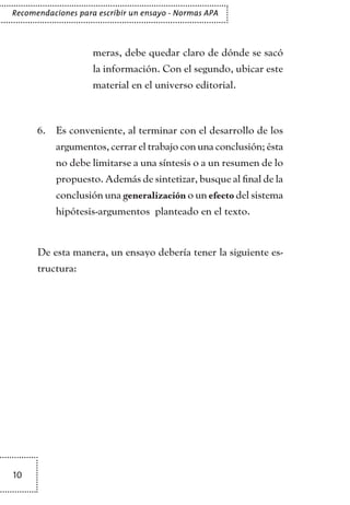 10
Recomendaciones para escribir un ensayo - Normas APA
meras, debe quedar claro de dónde se sacó
la información. Con el segundo, ubicar este
material en el universo editorial.
Es conveniente, al terminar con el desarrollo de los6.	
argumentos, cerrar el trabajo con una conclusión; ésta
no debe limitarse a una síntesis o a un resumen de lo
propuesto. Además de sintetizar, busque al final de la
conclusión una generalización o un efecto del sistema
hipótesis-argumentos planteado en el texto.
De esta manera, un ensayo debería tener la siguiente es-
tructura:
TEXTODIGA.indd 10 01/02/2011 20:28:03
 