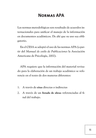 15
Normas APA
Las normas metodológicas son resultado de acuerdos in-
ternacionales para unificar el manejo de la información
en documentos académicos. De ahí que su uso sea obli-
gatorio.
En el CESA se adoptó el uso de las normas APA (a par-
tir del Manual de estilo de Publicaciones la Asociación
Americana de Psicología, 2002).
APA requiere que la información del material revisa-
do para la elaboración de un trabajo académico se refe-
rencie en el texto de dos maneras diferentes:
A través de1.	 citas directas o indirectas
A través de un2.	 listado de obras referenciadas al fi-
nal del trabajo.
TEXTODIGA.indd 15 01/02/2011 20:28:04
 