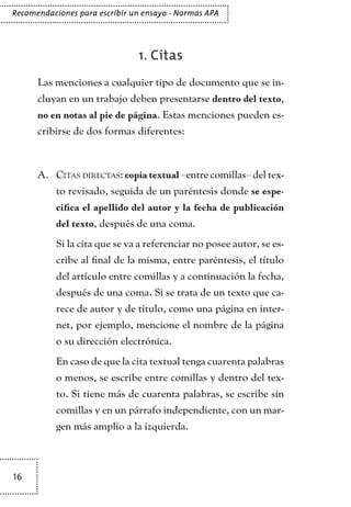 16
Recomendaciones para escribir un ensayo - Normas APA
1. Citas
Las menciones a cualquier tipo de documento que se in-
cluyan en un trabajo deben presentarse dentro del texto,
no en notas al pie de página. Estas menciones pueden es-
cribirse de dos formas diferentes:
Citas directasA.	 : copia textual –entre comillas– del tex-
to revisado, seguida de un paréntesis donde se espe-
cifica el apellido del autor y la fecha de publicación
del texto, después de una coma.
Si la cita que se va a referenciar no posee autor, se es-
cribe al final de la misma, entre paréntesis, el título
del artículo entre comillas y a continuación la fecha,
después de una coma. Si se trata de un texto que ca-
rece de autor y de título, como una página en inter-
net, por ejemplo, mencione el nombre de la página
o su dirección electrónica.
En caso de que la cita textual tenga cuarenta palabras
o menos, se escribe entre comillas y dentro del tex-
to. Si tiene más de cuarenta palabras, se escribe sin
comillas y en un párrafo independiente, con un mar-
gen más amplio a la izquierda.
TEXTODIGA.indd 16 01/02/2011 20:28:04
 