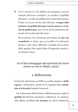 17
Javier H. Murillo O.
Citas indirectas:B.	 Se elabora un resumen o un pa-
rafraseo del texto revisado y se escribe el apellido
del autor y el año de publicación al final del mismo.
Como en el caso de las citas directas, siempre debe
incluirse el apellido del autor o de los autores, y la fe-
cha de publicación, pero el uso de los paréntesis de-
pende de la redacción del texto.
En ocasiones, las referencias provienen de una cita
secundaria, es decir, que se accedió a la referencia
gracias a otro autor diferente. Cuando esto ocurra,
debe quedar claro quién dijo el fragmento citado, y
en dónde se leyó:
En el libro Pedagogía del oprimido de Freire
(como se cita en Mejía, 2002)…
2. Referencias
La lista de referencias en APA se escribe siempre a doble
espacio y utilizando a partir de la segunda línea tabula-
ción a la derecha (sangría francesa).
Las referencias deben listarse alfabéticamente según el
apellido del (de los) autor(es) o editor(es). A continua-
ción deben escribirse las iniciales de su(s) nombre(s),
TEXTODIGA.indd 17 01/02/2011 20:28:04
 