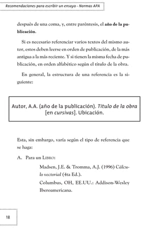 18
Recomendaciones para escribir un ensayo - Normas APA
después de una coma, y, entre paréntesis, el año de la pu-
blicación.
Si es necesario referenciar varios textos del mismo au-
tor, estos deben leerse en orden de publicación, de la más
antigua a la más reciente. Y si tienen la misma fecha de pu-
blicación, en orden alfabético según el título de la obra.
En general, la estructura de una referencia es la si-
guiente:
Esta, sin embargo, varía según el tipo de referencia que
se haga:
Para unA.	 Libro:
	 Madsen, J.E. & Tromma, A.J. (1996) Cálcu-
lo vectorial (4ta Ed.).
	 Columbus, OH, EE.UU.: Addison-Wesley
Iberoamericana.
Autor, A.A. (año de la publicación). Titulo de la obra
[en cursivas]. Ubicación.
TEXTODIGA.indd 18 01/02/2011 20:28:04
 
