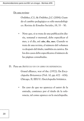 20
Recomendaciones para escribir un ensayo - Normas APA
De una revista:
	 Ordóñez, C.L. & Ordóñez, J.C. (2004). Cuan-
do el cambio pedagógico es sólo metodológi-
co. Revista de Estudios Sociales, 19, 33 – 50.
Note que, si se trata de una publicación dia-•	
ria, semanal o mensual, debe especificar el
mes, y el día, así: año, día, mes. Cuando se
trata de una revista, el número del volumen
va después del título, también en cursiva. En
los dos casos debe especificarse el número de
las páginas consultadas.
Para unD.	 Artículo en un libro de referencia:
	 Grand alliance, war of the. (1972). En Ency-
clopedia Britannica (Vol. 10, pp. 672 – 676).
Chicago, Il, EEUU: Enciclopedia británica.
En caso de que no aparezca el autor de la•	
entrada, comience por el título de la refe-
rencia, tal como aparece en la enciclopedia.
TEXTODIGA.indd 20 01/02/2011 20:28:04
 