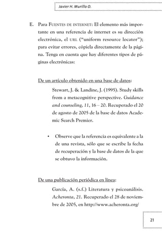 21
Javier H. Murillo O.
ParaE.	 Fuentes de internet: El elemento más impor-
tante en una referencia de internet es su dirección
electrónica, el url (“uniform resource locator”);
para evitar errores, cópiela directamente de la pági-
na. Tenga en cuenta que hay diferentes tipos de pá-
ginas electrónicas:
De un artículo obtenido en una base de datos:
	 Stewart, J. & Landine, J. (1995). Study skills
from a metacognitive perspective. Guidance
and counseling, 11, 16 – 20. Recuperado el 20
de agosto de 2005 de la base de datos Acade-
mic Search Premier.
Observe que la referencia es equivalente a la•	
de una revista, sólo que se escribe la fecha
de recuperación y la base de datos de la que
se obtuvo la información.
De una publicación periódica en línea:
	 García, A. (s.f.) Literatura y psicoanálisis.
Acheronta, 21. Recuperado el 28 de noviem-
bre de 2005, en http://www.acheronta.org/
TEXTODIGA.indd 21 01/02/2011 20:28:04
 