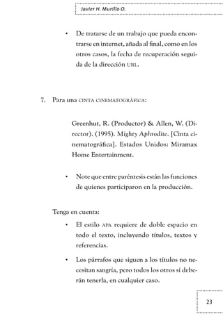 23
Javier H. Murillo O.
De tratarse de un trabajo que pueda encon-•	
trarse en internet, añada al final, como en los
otros casos, la fecha de recuperación segui-
da de la dirección url.
Para una7.	 cinta cinematográfica:
	 Greenhut, R. (Productor) & Allen, W. (Di-
rector). (1995). Mighty Aphrodite. [Cinta ci-
nematográfica]. Estados Unidos: Miramax
Home Entertainment.
Note que entre paréntesis están las funciones•	
de quienes participaron en la producción.
Tenga en cuenta:
El estilo•	 apa requiere de doble espacio en
todo el texto, incluyendo títulos, textos y
referencias.
Los párrafos que siguen a los títulos no ne-•	
cesitan sangría, pero todos los otros sí debe-
rán tenerla, en cualquier caso.
TEXTODIGA.indd 23 01/02/2011 20:28:04
 