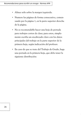 26
Recomendaciones para escribir un ensayo - Normas APA
Alinee solo sobre la margen izquierda.•	
Numere las páginas de forma consecutiva, comen-•	
zando por la página 1, en la parte superior derecha
de la página.
No es recomendable hacer una hoja de portada•	
para trabajos cortos de clase; para estos, simple-
mente escriba un encabezado claro con los datos
principales del trabajo en la parte superior de la
primera hoja, según indicación del profesor.
En caso de que se trate del Trabajo de Grado, haga•	
una portada en la primera hoja, que debe tener la
siguiente distribución:
TEXTODIGA.indd 26 15/06/2011 10:21:48
 