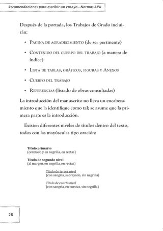 28
Recomendaciones para escribir un ensayo - Normas APA
Después de la portada, los Trabajos de Grado inclui-
rán:
Página de agradecimiento•	 (de ser pertinente)
Contenido del cuerpo del trabajo•	 (a manera de
índice)
Lista de tablas, gráficos, figuras y Anexos•	
Cuerpo del trabajo•	
Referencias•	 (listado de obras consultadas)
La introducción del manuscrito no lleva un encabeza-
miento que la identifique como tal; se asume que la pri-
mera parte es la introducción.
Existen diferentes niveles de títulos dentro del texto,
todos con las mayúsculas tipo oración:
Título primario
(centrado y en negrilla, en rectas)
Título de segundo nivel
(al margen, en negrilla, en rectas)
	 Título de tercer nivel
	 (con sangría, subrayado, sin negrilla)
	 Título de cuarto nivel
	 (con sangría, en cursiva, sin negrilla)
TEXTODIGA.indd 28 15/06/2011 10:21:48
 