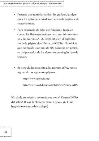32
Recomendaciones para escribir un ensayo - Normas APA
Procure que tanto las tablas, las gráficas, las figu-•	
ras y los apéndices queden en una sola página: evi-
te particiones.
Para el manejo de citas o referencias, tenga en•	
cuenta las Recomendaciones para escribir un ensa-
yo y las Normas APA, disponible en el reposito-
rio de la página electrónica del CESA. No olvide
que no puede usar más de 500 palabras sin permi-
so del poseedor de los derechos en ningún tipo de
trabajo.
Si tiene dudas respecto a las normas APA, revise•	
alguna de las siguientes páginas:
	 http://www.apastyle.org/
	 http://www.scribd.com/doc/2205675/Norma-APA.
No dude en asistir o comunicarse con el Centro DIGA
del CESA (Casa Biblioteca, primer piso, ext. 1170;
http://www.cesa.edu.co/diga/)
TEXTODIGA.indd 32 15/06/2011 10:40:56
 