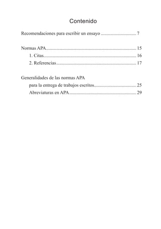 Contenido
Recomendaciones para escribir un ensayo............................... 7
Normas APA.............................................................................. 15
. 1. Citas............................................................................... 16
. 2. Referencias..................................................................... 17
Generalidades de las normas APA
para la entrega de trabajos escritos.................................... 25
. Abreviaturas en APA.......................................................... 29
TEXTODIGA.indd 5 15/06/2011 10:18:51
 