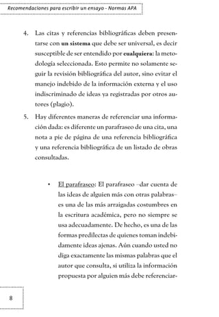 8
Recomendaciones para escribir un ensayo - Normas APA
Las citas y referencias bibliográficas deben presen-4.	
tarse con un sistema que debe ser universal, es decir
susceptible de ser entendido por cualquiera: la meto-
dología seleccionada. Esto permite no solamente se-
guir la revisión bibliográfica del autor, sino evitar el
manejo indebido de la información externa y el uso
indiscriminado de ideas ya registradas por otros au-
tores (plagio).
Hay diferentes maneras de referenciar una informa-5.	
ción dada: es diferente un parafraseo de una cita, una
nota a pie de página de una referencia bibliográfica
y una referencia bibliográfica de un listado de obras
consultadas.
El parafraseo•	 : El parafraseo –dar cuenta de
las ideas de alguien más con otras palabras–
es una de las más arraigadas costumbres en
la escritura académica, pero no siempre se
usa adecuadamente. De hecho, es una de las
formas predilectas de quienes toman indebi-
damente ideas ajenas. Aún cuando usted no
diga exactamente las mismas palabras que el
autor que consulta, si utiliza la información
propuesta por alguien más debe referenciar-
TEXTODIGA.indd 8 01/02/2011 20:28:03
 