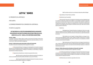 388 389
AUXILIAR DE EDUCACIÓN
LEYN.°30493
ELPRESIDENTEDELAREPÚBLICA
PORCUANTO:
	
LACOMISIÓNPERMANENTEDELCONGRESODELAREPÚBLICA;
HadadolaLeysiguiente:
LEYQUEREGULALAPOLÍTICAREMUNERATIVADELAUXILIARDE
EDUCACIÓNENLASINSTITUCIONESEDUCATIVASPÚBLICAS,ENEL
MARCODELALEYN.°29944,LEYDEREFORMAMAGISTERIAL
Artículo1.Objeto
La presente Ley tiene por objeto regular la política remunerativa del Auxiliar de Educación,
nombradoycontratado,queprestaservicioseninstitucioneseducativaspúblicas,enelmar-
codelaLeyN°29944,LeydeReformaMagisterial.
Artículo2.PolíticaRemunerativadelAuxiliardeEducaciónNombrado
Elauxiliardeeducaciónnombradopercibelossiguientesconceptos:
	 a) Remuneración Mensual: Se otorga por el desempeño de la función de apoyo al
docenteensusactividadesformativasydisciplinarias.Asimismo,comprendelasactividades
extracurriculares complementarias, el trabajo con las familias y la comunidad, y el apoyo al
desarrollodelainstitucióneducativa.
	 b)Asignacionestemporalesporcondicionesespecialesdelservicio:
		b.1.Deacuerdoalaubicacióndelainstitucióneducativa:Porprestarser-
viciosenunainstitucióneducativapúblicadelámbitoruralyzonadefrontera.
		b.2.Deacuerdoaltipodelainstitucióneducativa:Porprestarserviciosen
unainstitucióneducativapúblicaunidocenteomultigrado.
		b.3.Porprestarserviciosenunainstitucióneducativapúblicabilingüe.
	 c)AguinaldosporFiestasPatriasyNavidad.
	 d)BonificaciónporEscolaridad.
	 e) Remuneración Vacacional. Se otorga por el periodo vacacional establecido para
los auxiliares de educación; siendo irrenunciable y no acumulable. El auxiliar de educación
que cesa en el servicio antes de hacer uso de sus vacaciones tiene derecho a percibir una
compensación vacacional, cuyo cálculo es en proporción de un quinto de la remuneración
mensual y de las asignaciones que percibe al momento del cese, por cada mes de servicio
efectivoduranteelañolectivo.
	 f)Beneficios:
		f.1.AsignaciónporTiempodeServicios:Seotorga,porúnicavez,unaasig-
nación por tiempo de servicios equivalente a dos (02) Remuneraciones Mensuales al cumplir
veinticinco(25)añosdeserviciosy(02)RemuneracionesMensualesalcumplirtreinta(30)años
deservicios.
		f.2. Subsidio por Luto y Sepelio: Se otorga al fallecer su cónyuge o convi-
viente reconocido legalmente, padres o hijos. Si fallece el auxiliar de educación; su cónyuge
o conviviente reconocido legalmente, hijos, padres o hermanos, en esa prelación y en forma
excluyente,tienenderechoalsubsidio.
		f.3.Compensación por Tiempo de Servicios: Se otorga al momento de su
cese, a razón de catorce por ciento (14%) de la Remuneración Mensual vigente al momento
delcese,porañoofracciónmayoraseismesesdeserviciosoficiales,hastaporunmáximode
treintaañosdeservicios.
Artículo3.PolíticaRemunerativadelAuxiliardeEducaciónContratado
Elauxiliardeeducacióncontratadopercibelossiguientesconceptos:
	 a)UnaRemuneraciónMensual:Seotorgaporeldesempeñodelafuncióndeapoyo
al docente en sus actividades formativas y disciplinarias. Asimismo, comprende las activida-
desextracurricularescomplementarias,eltrabajoconlasfamiliasylacomunidad,yelapoyo
aldesarrollodelainstitucióneducativa.
	 b)Bonificacionesporcondicionesespecialesdelservicio:
 