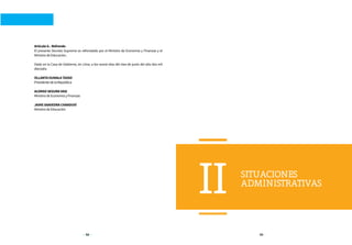 52 53
SITUACIONES
ADMINISTRATIVAS
II
Artículo 6.- Refrendo
El presente Decreto Supremo es refrendado por el Ministro de Economía y Finanzas y el
Ministro de Educación.
Dado en la Casa de Gobierno, en Lima, a los nueve días del mes de junio del año dos mil
dieciséis.
OLLANTA HUMALA TASSO
Presidente de la República
ALONSO SEGURA VASI
Ministro de Economía y Finanzas
JAIME SAAVEDRA CHANDUVÍ
Ministro de Educación
 