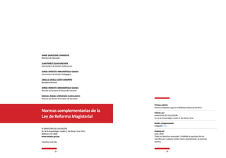 4 5
JAIME SAAVEDRA CHANDUVÍ
Ministro de Educación
JUAN PABLO SILVA MACHER
Viceministro de Gestión Institucional
JORGE ERNESTO ARRUNÁTEGUI GADEA
Viceministro de Gestión Pedagógica
ÚRSULA DESILÚ LEÓN CHEMPÉN
Secretaria General
JORGE ERNESTO ARRUNÁTEGUI GADEA
Director (e) General de Desarrollo Docente
MIGUEL ÁNGEL CÁRDENAS HUAYLLASCO
Director (e) Técnico Normativo de Docentes
Normas complementarias de la
Ley de Reforma Magisterial
© MINISTERIO DE EDUCACIÓN
Av. De la Arqueología, cuadra 2, San Borja, Lima, Perú.
Teléfono: 615-5800
www.minedu.gob.pe
PRIMERA EDICIÓN
Primera edición
Hecho el Depósito Legal en la Biblioteca Nacional del Perú
Editado por:
MINISTERIO DE EDUCACIÓN
Av. De la Arqueología, cuadra 2, San Borja, Lima.
Diseño y diagramación:
Infografia S.O.S.
Impreso en:
Lima, 2016
Todos los derechos reservados. Prohibida la reproducción de
este libro por cualquier medio, total o parcialmente, sin permiso
expreso.
 