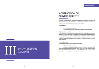 126 127
CONTRATACIÓN DOCENTE
CONTRATACIÓN
DOCENTE
III
El contrato de servicio docente, tiene por finalidad permitir la contratación temporal de pro-
fesores en instituciones educativas públicas de educación básica y técnico productiva con el
objetivodecubrirlasplazasvacantesexistentesanivelnacional.
Características:
	 •Seaccedeporconcursopúblico.
	 •Tieneunplazodeterminadoyelperiodonopuedesermayoralañofiscal.
Requisitosparalacontratación
LacontratacióndeunprofesorenunainstitucióneducativaenelmarcodelaLeydeReforma
Magisterial se realizapreviacodificación de plazas en el sistemaNeXus del Ministerio de Edu-
cación yregistrodeestaenelAplicativoInformáticoparaelRegistroCentralizadodePlanillas
ydeDatosdelosRecursosHumanosdelSectorPúblicoacargodelMinisteriodeEconomíay
Finanzas. Para tal efecto, es requisito previo contar con el Presupuesto Analítico de Personal
(PAP)actualizado.
Derechosybeneficios
Elprofesoradocontratadopercibelossiguientesconceptos:
	 a)Unaremuneraciónmensual:
	 El profesor contratado percibe una remuneración mensual de acuerdo con la jor-
nada laboral establecida para la modalidad, forma, nivel o ciclo en que presta servicios. En
el caso que el profesor trabaje menos de la jornada de trabajo el pago se realiza en forma
proporcional.enformaproporcionalalashorascontratadas.
CONTRATACIÓN DEL
SERVICIO DOCENTE
 