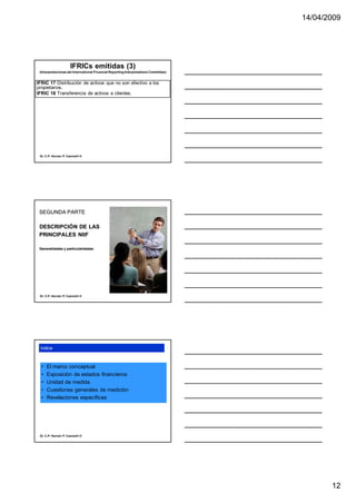 14/04/2009




                      IFRICs emitidas (3)
 (Interpretaciones del International Financial Reporting Interpretations Committee)


IFRIC 17 Distribución de activos que no son efectivo a los
propietarios.
IFRIC 18 Transferencia de activos a clientes.




 Dr. C.P. Hernán P. Casinelli ®




 SEGUNDA PARTE

 DESCRIPCIÓN DE LAS
 PRINCIPALES NIIF

 Generalidades y particularidades




 Dr. C.P. Hernán P. Casinelli ®




 índice



  •   El marco conceptual
  •   Exposición de estados financieros
  •   Unidad de medida
  •   Cuestiones generales de medición
  •   Revelaciones específicas




 Dr. C.P. Hernán P. Casinelli ®




                                                                                             12
 