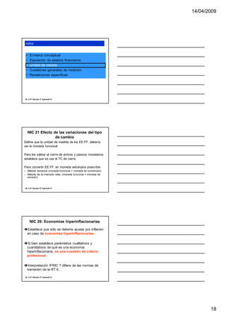 14/04/2009




 índice



 •    El marco conceptual
 •    Exposición de estados financieros
 •    Unidad de medida
 •    Cuestiones generales de medición
 •    Revelaciones específicas




Dr. C.P. Hernán P. Casinelli ®




     NIC 21 Efecto de las variaciones del tipo
                    de cambio
Define que la unidad de medida de los EE.FF. debería
ser la moneda funcional

Para los saldos al cierre de activos y pasivos monetarios
establece que se use el TC de cierre

Para convertir EE.FF. en moneda extranjera prescribe:
– Método temporal (moneda funcional = moneda de conversión)
– Método de la inversión neta: (moneda funcional = moneda de
  emisión)



Dr. C.P. Hernán P. Casinelli ®




      NIC 29: Economías hiperinflacionarias
Establece que sólo se debería ajustar por inflación
 en caso de economías hiperinflacionarias

Si bien establece parámetros cualitativos y
 cuantitativos de qué es una economía
 hiperinflacionaria, es una cuestión de criterio
 profesional

Interpretación IFRIC 7 difiere de las normas de
 transición de la RT 6.

Dr. C.P. Hernán P. Casinelli ®




                                                                      18
 