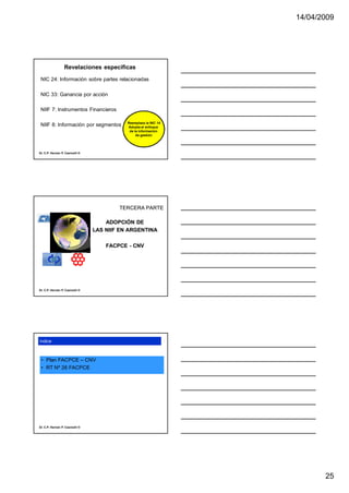 14/04/2009




                  Revelaciones específicas
 NIC 24: Información sobre partes relacionadas

 NIC 33: Ganancia por acción

 NIIF 7: Instrumentos Financieros

                                            Reemplaza la NIC 14
 NIIF 8: Información por segmentos          Adopta el enfoque
                                             de la información
                                                 de gestión




Dr. C.P. Hernán P. Casinelli ®




                                         TERCERA PARTE

                                     ADOPCIÓN DE
                                 LAS NIIF EN ARGENTINA

                                     FACPCE - CNV




Dr. C.P. Hernán P. Casinelli ®




índice



 • Plan FACPCE – CNV
 • RT Nº 26 FACPCE




Dr. C.P. Hernán P. Casinelli ®




                                                                         25
 