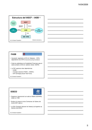 14/04/2009




     Estructura del IASCF – IASB                                                (*)




  Grupos de
                                      IASCF
   Trabajo

                       Supervisa y             Reporta a
                       gobierna a



                    Asesora                            Interpreta
      SAC                                                                  IFRIC
 (Consejo Asesor)
                                       IASB                         (Comité Interpretador
                                                                        de las NIIF)

                                            Emite




                                     NIIF / IFRS

                                                           (*) Basado en www.iasb.org
Dr. C.P. Hernán P. Casinelli ®




  FASB
• Asociación registrada en EE.UU, Dalaware, (1972),
  dependiente de la FAF (Financial Accounting Foundation)

• Emite los estándares de Contabilidad Financiera para el
  sector privado en EE.UU. (anterior emisor: AICPA)

• La FAF supervisa otras dependencias:
   – GASB;
   – Consejos asesores (FASAC – GASAC);
   – EITF (Emerging Issues Task Force).

Dr. C.P. Hernán P. Casinelli ®




 IOSCO

• Organismo internacional con sede en Madrid (ESPAÑA),
  creado en 1983

• Nuclea a la mayoría de las Comisiones de Valores del
  mundo (90 % aprox.)

• La CNV (Comisión Nacional de Valores) de Argentina es
  miembro del IOSCO


Dr. C.P. Hernán P. Casinelli ®




                                                                                                    5
 