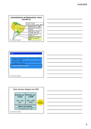 14/04/2009




CONVERGENCIA INTERNACIONAL HACIA
          LAS NIIF (2)

                                        Proyectos: Colombia
                                        Supletorias: Paraguay – Bolivia - México

                                               Venezuela: adopción – (2008)

                                               Brasil: adopción – Instrucción
                                               457 (2010)

                                               Chile: adopción – empresas
                                               bolsa (2009 – 2010 – 2011)

                                               Uruguay: adoptadas (con
                                               particularidades)

                                               Argentina: RT Nº 26; Plan de
                                               adopción – empresas CNV
                                               (2011)
Dr. C.P. Hernán P. Casinelli ®




índice



 • Proceso de armonización internacional: motivos
   e historia reciente
 • Actores mundiales del proceso de armonización
 • Las NIIF en el mundo
 • Cuerpo normativo del IASB




Dr. C.P. Hernán P. Casinelli ®




        Qué normas integran las NIIF

             Emitidas por Emitidas por
               el IASC      el IASB

                 NIC – IAS                NIIF – IFRS                     Misma
                    SIC                      IFRIC                    jerarquía que
                                                                        las Normas


                       Marco Conceptual
              (Framework for the Preparation and Presentation of
                     Financial Statemens, IASC - 1989)


Dr. C.P. Hernán P. Casinelli ®




                                                                                              8
 