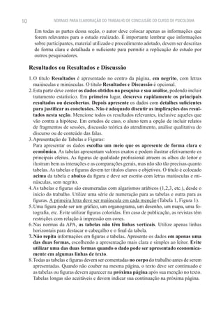 10               NORMAS PARA ELABORAÇÃO DO TRABALHO DE CONCLUSÃO DO CURSO DE PSICOLOGIA

        Em todas as partes dessa seção, o autor deve colocar apenas as informações que
        forem relevantes para o estudo realizado. É importante lembrar que informações
        sobre participantes, material utilizado e procedimento adotado, devem ser descritas
        de forma clara e detalhada o suficiente para permitir a replicação do estudo por
        outros pesquisadores.

     Resultados ou Resultados e Discussão
     1. O título Resultados é apresentado no centro da página, em negrito, com letras
        maiúsculas e minúsculas. O título Resultados e Discussão é opcional.
     2. Esta parte deve conter os dados obtidos na pesquisa e sua análise, podendo incluir
        tratamento estatístico. Em primeiro lugar, descreva rapidamente os principais
        resultados ou descobertas. Depois apresente os dados com detalhes suficientes
        para justificar as conclusões. Não é adequado discutir as implicações dos resul-
        tados nesta seção. Mencione todos os resultados relevantes, inclusive aqueles que
        vão contra a hipótese. Em estudos de caso, o aluno tem a opção de incluir relatos
        de fragmentos de sessões, discussão teórica do atendimento, análise qualitativa do
        discurso ou de conteúdo das falas.
     3. Apresentação de Tabelas e Figuras:
     	 Para apresentar os dados escolha um meio que os apresente de forma clara e
        econômica. As tabelas apresentam valores exatos e podem ilustrar efetivamente os
        principais efeitos. As figuras de qualidade profissional atraem os olhos do leitor e
        ilustram bem as interações e as comparações gerais, mas não são tão precisas quanto
        tabelas. As tabelas e figuras devem ter títulos claros e objetivos. O título é colocado
        acima da tabela e abaixo da figura e deve ser escrito com letras maiúsculas e mi-
        núsculas, sem negrito.
     4. As tabelas e figuras são enumeradas com algarismos arábicos (1,2,3, etc.), desde o
        início do trabalho. Utilize uma série de numeração para as tabelas e outra para as
        figuras. A primeira letra deve ser maiúscula em cada menção (Tabela 1, Figura 1).
     5. Uma figura pode ser um gráfico, um organograma, um desenho, um mapa, uma fo-
        tografia, etc. Evite utilizar figuras coloridas. Em caso de publicação, as revistas têm
        restrições com relação à impressão em cores.
     6. Nas normas da APA, as tabelas não têm linhas verticais. Utilize apenas linhas
        horizontais para destacar o cabeçalho e o final da tabela.
     7. Não repita informações em figuras e tabelas. Apresente os dados em apenas uma
        das duas formas, escolhendo a apresentação mais clara e simples ao leitor. Evite
        utilizar uma das duas formas quando o dado pode ser apresentado economica-
        mente em algumas linhas de texto.
     8. Todas as tabelas e figuras devem ser comentadas no corpo do trabalho antes de serem
        apresentadas. Quando não couber na mesma página, o texto deve ser continuado e
        as tabelas ou figuras devem aparecer na próxima página após sua menção no texto.
        Tabelas longas são aceitáveis e devem indicar sua continuação na próxima página.
 