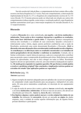 NORMAS PARA ELABORAÇÃO DO TRABALHO DE CONCLUSÃO DO CURSO DE PSICOLOGIA              13
       Nas três sessões da Linha de Base, o comportamento de fazer contato olho-a-olho
ocorreu com baixa frequência (2 a 3 vezes). Para este comportamento, a intervenção foi
implementada da Sessão 4 a 15 e a frequência do comportamento ocorreu de 4 a 173
vezes (Sessão 15). O mesmo processo pode ser observado em relação aos outros três
comportamentos (cabeça erguida, costas eretas e vocalização audível), cujas frequências
também aumentaram assim que a intervenção terapêutica foi iniciada (Sessões 8, 8 e
13 respectivamente).

Discussão

A palavra Discussão deve estar centralizada, em negrito e em letras maiúsculas e
minúsculas. Nesta seção se deve examinar, interpretar e qualificar os resultados,
bem como fazer inferências a partir deles. É importante destacar consequências
teóricas dos resultados e a validade de suas conclusões. Quando a discussão é
relativamente curta e direta, alguns autores preferem combiná-las com a seção de
Resultados, produzindo uma seção denominada Resultados e Discussão. Abrir a
discussão com uma afirmação clara corroborando (confirmando) ou não a hipótese.
As semelhanças e as diferenças entre os resultados encontrados e os trabalhos de
outros pesquisadores devem elucidar e confirmar as conclusões. Contudo, não se
limitar a reformular e repetir ideias já expressas; cada novo enunciado deve contribuir
para sua posição e para a compreensão do problema pelo leitor. Deficiências do estudo
podem ser apresentadas, mas não se deve alongar em todas as falhas. Resultados
negativos devem ser apresentados como tal, sem uma tentativa inadequada de explicá-
los. De modo geral, responder às seguintes questões: De que forma o estudo ajudou
a resolver o problema original? Que conclusões e implicações teóricas podem ser
extraídas do estudo? Que aplicações podem ser esperadas?

Referências (pág. 18)
Anexos (opcional)

1. Alguns exemplos de materiais adequados para um apêndice são: (a) um novo programa
   de computador criado especificamente para sua pesquisa e indisponível em outra
   parte, (b) uma prova matemática complicada, (c) descrição de um equipamento
   complexo.
2. A capa da seção de anexos deve conter a palavra Anexos centralizada, em negrito
   e em letras maiúsculas e minúsculas. Se houver mais de um anexo, eles devem ser
   classificados por letras (Ex. Anexo A, Anexo B, etc) e intitulados.
3. Em hipótese alguma o autor poderá anexar a versão original dos dados de seu
   trabalho. Se realmente for necessário, devem ser anexadas as cópias dos dados
   originais, com o cuidado de ocultar aquelas informações que, de alguma forma,
   possam identificar o participante.
 