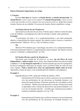 14                NORMAS PARA ELABORAÇÃO DO TRABALHO DE CONCLUSÃO DO CURSO DE PSICOLOGIA

     Outros Elementos Importantes no Artigo

     1. Citações
            Existem dois tipos de citações: a citação literal e a citação interpretada. Na
     citação literal, o autor copia o texto original. Na citação interpretada, o autor escreve
     a ideia apresentada no texto original com suas próprias palavras. Evite fazer muitas
     citações literais em seu trabalho. O excesso de citações literais empobrece o artigo.

            a) Citações literais de até 39 palavras
            Apresentá-la no decorrer de seu texto. Utilizar aspas e indicar o nome do autor,
     o ano do trabalho e a(s) página(s) de onde foi retirada a citação, entre parênteses.
     Exemplo:
            “A psicologia, tal como a vê o comportamentalista, é um ramo puramente
     objetivo e experimental da ciência natural. Seu objetivo teórico é prever e controlar o
     comportamento” (Watson, 1913, p. 158). (Continua o texto).
            Ou
            Watson (1913) afirmou que a “psicologia, tal como a vê o comportamentalista,
     é um ramo puramente objetivo e experimental da ciência natural. Seu objetivo teórico
     é prever e controlar o comportamento” (p.158).

            b) Citações literais a partir de 40 palavras
            Apresente uma citação de 40 palavras ou mais em um bloco de texto
     independente, e omita as aspas. Inicie, assim, uma citação em bloco em uma nova linha
     e recue-a 1,3 cm da margem esquerda (na mesma posição que um novo parágrafo).
     Se houver parágrafos adicionais na citação, recue a primeira linha de cada um mais
     cinco espaços. Toda a citação deve estar em espaçamento duplo como no texto.
     Apresentar o nome do autor, o ano da publicação do trabalho e a(s) página(s).
     Exemplo 1:
          Segundo Horney (1945, citado por Schultz & Schultz, 1992):
                 O pessimismo de Freud no que se refere a neuroses e ao seu tratamento
                 veio das profundezas de sua descrença na bondade humana e no
                 desenvolvimento humano. O homem, postulou ele, está fadado a sofrer
                 ou a destruir... Minha convicção pessoal é a de que o homem tem tanto
                 a capacidade como o desejo de desenvolver suas potencialidades e vir
                 a ser um ser humano decente... Acredito que o homem possa mudar e
                 continuar mudando enquanto viver (p. 374).

     Exemplo 2:
                     O pessimismo de Freud no que se refere às neuroses e ao seu tratamento
                     veio das profundezas de sua descrença na bondade humana e no
 