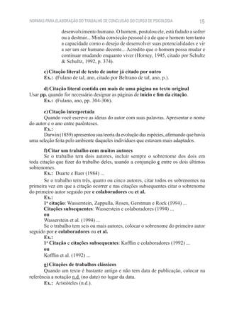 NORMAS PARA ELABORAÇÃO DO TRABALHO DE CONCLUSÃO DO CURSO DE PSICOLOGIA               15
                desenvolvimento humano. O homem, postulou ele, está fadado a sofrer
                ou a destruir... Minha convicção pessoal é a de que o homem tem tanto
                a capacidade como o desejo de desenvolver suas potencialidades e vir
                a ser um ser humano decente... Acredito que o homem possa mudar e
                continuar mudando enquanto viver (Horney, 1945, citado por Schultz
                & Schultz, 1992, p. 374).

       c) Citação literal de texto de autor já citado por outro
       Ex.:  (Fulano de tal, ano, citado por Beltrano de tal, ano, p.).

      d) Citação literal contida em mais de uma página no texto original
Usar pp. quando for necessário designar as páginas de início e fim da citação.
      Ex.:  (Fulano, ano, pp. 304-306).

       e) Citação interpretada
       Quando você escreve as ideias do autor com suas palavras. Apresentar o nome
do autor e o ano entre parênteses.
       Ex.:
       Darwin (1859) apresentou sua teoria da evolução das espécies, afirmando que havia
uma seleção feita pelo ambiente daqueles indivíduos que estavam mais adaptados.
       f) Citar um trabalho com muitos autores
       Se o trabalho tem dois autores, incluir sempre o sobrenome dos dois em
toda citação que fizer do trabalho deles, usando a conjunção e entre os dois últimos
sobrenomes.
       Ex.:  Duarte e Baer (1984) ...
       Se o trabalho tem três, quatro ou cinco autores, citar todos os sobrenomes na
primeira vez em que a citação ocorrer e nas citações subsequentes citar o sobrenome
do primeiro autor seguido por e colaboradores ou et al.
       Ex.:
	      1a citação: Wasserstein, Zappulla, Rosen, Gerstman e Rock (1994) ...
       Citações subsequentes: Wasserstein e colaboradores (1994) ...
       ou
       Wasserstein et al. (1994) ...
       Se o trabalho tem seis ou mais autores, colocar o sobrenome do primeiro autor
seguido por e colaboradores ou et al.
       Ex.:
	      1a Citação e citações subsequentes: Kofflin e colaboradores (1992) ...
       ou
       Kofflin et al. (1992) ...
       g) Citações de trabalhos clássicos
       Quando um texto é bastante antigo e não tem data de publicação, colocar na
referência a notação n.d. (no date) no lugar da data.
       Ex.:  Aristóteles (n.d.).
 