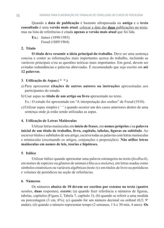 16                NORMAS PARA ELABORAÇÃO DO TRABALHO DE CONCLUSÃO DO CURSO DE PSICOLOGIA

           Quando a data de publicação é bastante ultrapassada ou antiga e o texto
     consultado é uma versão mais atual, colocar a data das duas publicações no texto,
     mas na lista de referências é citada apenas a versão mais atual que foi lida.
           Ex.:   James (1890/1983)
                   Freud (1889/1964)
     2.  Título
             O título deve resumir a ideia principal do trabalho. Deve ser uma sentença
     concisa e conter as informações mais importantes acerca do trabalho, incluindo as
     variáveis principais e/ou as questões teóricas mais importantes. Em geral, devem ser
     evitadas redundâncias e palavras abreviadas. É recomendado que seja escrito em até
     12 palavras.

     3.  Utilização de Aspas ( “ “ )
     a) Para apresentar citações de outros autores ou instruções apresentadas aos
        participantes do estudo.
     b) Usar aspas no título de um artigo ou livro apresentado no texto.
        Ex.: O estudo foi apresentado em “A interpretação dos sonhos” de Freud (1910).
     c) Utilizar aspas simples ( ‘ ’ ) quando ocorrer um dos casos anteriores dentro de uma
        sentença onde já estão sendo utilizadas as aspas.

     4.  Utilização de Letras Maiúsculas
             Utilizar letras maiúsculas em início de frases, em nomes próprios e na palavra
     inicial de um título de trabalho, livro, capítulo, tabelas, figuras ou subtítulo. Ao
     escrever títulos e subtítulos de seu artigo, escreva todas as palavras com letras maiúsculas
     e minúsculas (excetuando os artigos, conjunções e preposições). Não utilize letras
     maiúsculas em nomes de leis, teorias e hipóteses.

     5.  Itálico
             Utilizar itálico quando apresentar uma palavra estrangeira no texto (feedback),
     em nomes de espécies ou gêneros de animais (Macaca mulatta), em letras usadas como
     símbolos estatísticos ou variáveis algébricas (teste t) e em títulos de livro ou periódicos
     e volumes de periódicos na seção de referências.

     6.  Números
            Os números abaixo de 10 devem ser escritos por extenso no texto (quatro
     sessões, duas respostas), exceto: (a) quando fizer referência a números de figuras,
     tabelas, capítulos (Figura 2, Tabela 7, capítulo 3); (b) quando se referir a uma medida
     ou porcentagem (3 cm, 6%); (c) quando for um número decimal ou ordinal (0,5; 9o
     andar); (d) quando o número representar tempo (2 semanas, 1 h e 30 min, 4 anos). Os
 