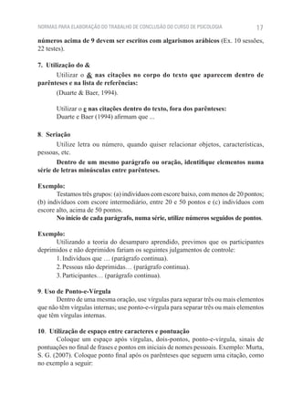 NORMAS PARA ELABORAÇÃO DO TRABALHO DE CONCLUSÃO DO CURSO DE PSICOLOGIA             17
números acima de 9 devem ser escritos com algarismos arábicos (Ex. 10 sessões,
22 testes).

7.  Utilização do &
        Utilizar o & nas citações no corpo do texto que aparecem dentro de
parênteses e na lista de referências:
        (Duarte & Baer, 1994).

       Utilizar o e nas citações dentro do texto, fora dos parênteses:
       Duarte e Baer (1994) afirmam que ...

8.  Seriação
        Utilize letra ou número, quando quiser relacionar objetos, características,
pessoas, etc.
        Dentro de um mesmo parágrafo ou oração, identifique elementos numa
série de letras minúsculas entre parênteses.

Exemplo:
       Testamos três grupos: (a) indivíduos com escore baixo, com menos de 20 pontos;
(b) indivíduos com escore intermediário, entre 20 e 50 pontos e (c) indivíduos com
escore alto, acima de 50 pontos.
       No início de cada parágrafo, numa série, utilize números seguidos de pontos.

Exemplo:
      Utilizando a teoria do desamparo aprendido, previmos que os participantes
deprimidos e não deprimidos fariam os seguintes julgamentos de controle:
      1. Indivíduos que … (parágrafo continua).
      2. Pessoas não deprimidas… (parágrafo continua).
      3. Participantes… (parágrafo continua).

9. Uso de Ponto-e-Vírgula
       Dentro de uma mesma oração, use vírgulas para separar três ou mais elementos
que não têm vírgulas internas; use ponto-e-vírgula para separar três ou mais elementos
que têm vírgulas internas.

10.  Utilização de espaço entre caracteres e pontuação
       Coloque um espaço após vírgulas, dois-pontos, ponto-e-vírgula, sinais de
pontuações no final de frases e pontos em iniciais de nomes pessoais. Exemplo: Murta,
S. G. (2007). Coloque ponto final após os parênteses que seguem uma citação, como
no exemplo a seguir:
 