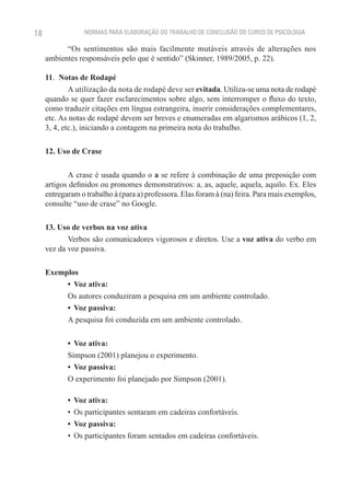 18               NORMAS PARA ELABORAÇÃO DO TRABALHO DE CONCLUSÃO DO CURSO DE PSICOLOGIA

           “Os sentimentos são mais facilmente mutáveis através de alterações nos
     ambientes responsáveis pelo que é sentido” (Skinner, 1989/2005, p. 22).

     11.  Notas de Rodapé
             A utilização da nota de rodapé deve ser evitada. Utiliza-se uma nota de rodapé
     quando se quer fazer esclarecimentos sobre algo, sem interromper o fluxo do texto,
     como traduzir citações em língua estrangeira, inserir considerações complementares,
     etc. As notas de rodapé devem ser breves e enumeradas em algarismos arábicos (1, 2,
     3, 4, etc.), iniciando a contagem na primeira nota do trabalho.

     12. Uso de Crase

            A crase é usada quando o a se refere à combinação de uma preposição com
     artigos definidos ou pronomes demonstrativos: a, as, aquele, aquela, aquilo. Ex. Eles
     entregaram o trabalho à (para a) professora. Elas foram à (na) feira. Para mais exemplos,
     consulte “uso de crase” no Google.

     13. Uso de verbos na voz ativa
            Verbos são comunicadores vigorosos e diretos. Use a voz ativa do verbo em
     vez da voz passiva.

     Exemplos
          •	 Voz ativa:
          Os autores conduziram a pesquisa em um ambiente controlado.
          •	 Voz passiva:
          A pesquisa foi conduzida em um ambiente controlado.

            •	 Voz ativa:
            Simpson (2001) planejou o experimento.
            •	 Voz passiva:
            O experimento foi planejado por Simpson (2001).

            •	 Voz ativa:
            •	 Os participantes sentaram em cadeiras confortáveis.
            •	 Voz passiva:
            •	 Os participantes foram sentados em cadeiras confortáveis.
 
