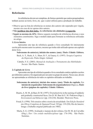 19                NORMAS PARA ELABORAÇÃO DO TRABALHO DE CONCLUSÃO DO CURSO DE PSICOLOGIA

     Referências

           As referências devem ser completas, de forma a permitir que outros pesquisadores
     tenham acesso ao texto, livro, etc. que o autor utilizou para a produção do trabalho.

     • Observe que na lista de referências os nomes dos autores são separados por vírgula,
       mesmo em caso de ter apenas dois autores.
     • Não justificar dos dois lados. As referências são alinhadas à esquerda.
     • Seguir as normas da APA: Abaixo seguem exemplos de referências diversas e seus
       elementos constituintes. Siga o modelo dado para formatar as referências utilizadas
       no artigo.
     1. Livro Inteiro
             Apresentar este tipo de referência quando o livro consultado foi inteiramente
     escrito pelo mesmo autor ou autores, mesmo que tenha sido utilizado apenas um capítulo
     deste livro.
           Sobrenome do autor(es), iniciais dos nomes. (ano). Título. Cidade: Editora.
           Beck, A. T., Rush, A. J., Shaw, B. F., & Emery, G. (1997). Terapia Cognitiva
                  da Depressão. Porto Alegre: Artmed.
           Caballo, V. E. (2003). Manual de Avaliação e Treinamento das Habilidades
               Sociais. São Paulo: Santos.

     2. Capítulo de Livro
             Apresentar este tipo de referência quando o livro consultado contém capítulos escritos
     por diferentes autores e foi organizado por um autor ou grupo de autores. Nesse caso, devem
     ser apresentadas as referências de todos os capítulos utilizados no trabalho.

           Sobrenome do autor(es), iniciais dos nomes. (ano). Título do capítulo. Em
                iniciais do organizador. Sobrenome do organizador(es) (Org(s).), Título
                do livro (páginas do capítulo). Cidade: Editora.

          Duarte, A. M. M., & Baer, D. M. (1997). Overselectivity in the naming of suddenly
               and gradually constructed faces. Em D. M. Baer & E. M. Pinkston (Orgs.),
               Environment and Behavior (pp. 210-218). Boulder: Westview Press.
          Freud, S. (1996). Três ensaios sobre a teoria da sexualidade. Em Edição Standard
               das Obras Completas de Sigmund Freud, VII (pp. 119-228). Rio de Janeiro:
               Imago. (Trabalho original publicado em 1905).

           Murta, S. G. (1999). Avaliação e manejo da dor crônica. Em M. M. de Carvalho
                (Org.), Dor: Um estudo multidisciplinar (pp. 174-194). São Paulo:
                Summus.
 