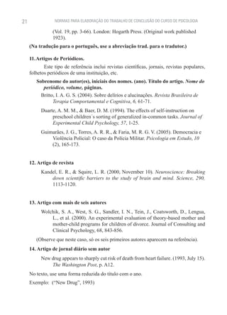 21               NORMAS PARA ELABORAÇÃO DO TRABALHO DE CONCLUSÃO DO CURSO DE PSICOLOGIA

                (Vol. 19, pp. 3-66). London: Hogarth Press. (Original work published
                1923).
     (Na tradução para o português, use a abreviação trad. para o tradutor.)

     11. Artigos de Periódicos.
            Este tipo de referência inclui revistas científicas, jornais, revistas populares,
     folhetos periódicos de uma instituição, etc.
        Sobrenome do autor(es), iniciais dos nomes. (ano). Título do artigo. Nome do
           periódico, volume, páginas.
          Britto, I. A. G. S. (2004). Sobre delírios e alucinações. Revista Brasileira de
                Terapia Comportamental e Cognitiva, 6, 61-71.
          Duarte, A. M. M., & Baer, D. M. (1994). The effects of self-instruction on
               preschool children´s sorting of generalized in-common tasks. Journal of
               Experimental Child Psychology, 57, 1-25.
          Guimarães, J. G., Torres, A. R. R., & Faria, M. R. G. V. (2005). Democracia e
              Violência Policial: O caso da Polícia Militar. Psicologia em Estudo, 10
              (2), 165-173.


     12. Artigo de revista
          Kandel, E. R., & Squire, L. R. (2000, November 10). Neuroscience: Breaking
              down scientific barriers to the study of brain and mind. Science, 290,
              1113-1120.


     13. Artigo com mais de seis autores
          Wolchik, S. A., West, S. G., Sandler, I. N., Tein, J., Coatsworth, D., Lengua,
              L., et al. (2000). An experimental evaluation of theory-based mother and
              mother-child programs for children of divorce. Journal of Consulting and
              Clinical Psychology, 68, 843-856.
        (Observe que neste caso, só os seis primeiros autores aparecem na referência).
     14. Artigo de jornal diário sem autor
          New drug appears to sharply cut risk of death from heart failure. (1993, July 15).
              The Washington Post, p. A12.
     No texto, use uma forma reduzida do título com o ano.
     Exemplo: (“New Drug”, 1993)
 