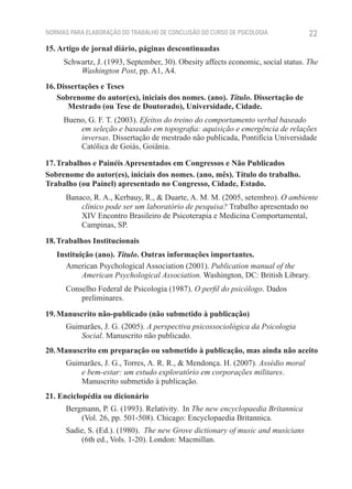 NORMAS PARA ELABORAÇÃO DO TRABALHO DE CONCLUSÃO DO CURSO DE PSICOLOGIA            22
15. Artigo de jornal diário, páginas descontinuadas
     Schwartz, J. (1993, September, 30). Obesity affects economic, social status. The
         Washington Post, pp. A1, A4.
16. Dissertações e Teses
    Sobrenome do autor(es), iniciais dos nomes. (ano). Título. Dissertação de
       Mestrado (ou Tese de Doutorado), Universidade, Cidade.
     Bueno, G. F. T. (2003). Efeitos do treino do comportamento verbal baseado
         em seleção e baseado em topografia: aquisição e emergência de relações
         inversas. Dissertação de mestrado não publicada, Pontifícia Universidade
         Católica de Goiás, Goiânia.

17. Trabalhos e Painéis Apresentados em Congressos e Não Publicados
Sobrenome do autor(es), iniciais dos nomes. (ano, mês). Título do trabalho.
Trabalho (ou Painel) apresentado no Congresso, Cidade, Estado.
      Banaco, R. A., Kerbauy, R., & Duarte, A. M. M. (2005, setembro). O ambiente
          clínico pode ser um laboratório de pesquisa? Trabalho apresentado no
          XIV Encontro Brasileiro de Psicoterapia e Medicina Comportamental,
          Campinas, SP.
18. Trabalhos Institucionais
   Instituição (ano). Título. Outras informações importantes.
      American Psychological Association (2001). Publication manual of the
           American Psychological Association. Washington, DC: British Library.
      Conselho Federal de Psicologia (1987). O perfil do psicólogo. Dados
          preliminares.
19. Manuscrito não-publicado (não submetido à publicação)
      Guimarães, J. G. (2005). A perspectiva psicossociológica da Psicologia
          Social. Manuscrito não publicado.
20. Manuscrito em preparação ou submetido à publicação, mas ainda não aceito
      Guimarães, J. G., Torres, A. R. R., & Mendonça. H. (2007). Assédio moral
          e bem-estar: um estudo exploratório em corporações militares.
          Manuscrito submetido à publicação.
21. Enciclopédia ou dicionário
      Bergmann, P. G. (1993). Relativity. In The new encyclopaedia Britannica
          (Vol. 26, pp. 501-508). Chicago: Encyclopaedia Britannica.
      Sadie, S. (Ed.). (1980). The new Grove dictionary of music and musicians
          (6th ed., Vols. 1-20). London: Macmillan.
 
