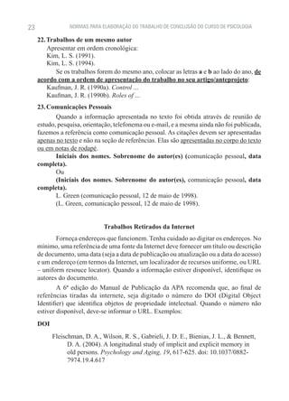 23               NORMAS PARA ELABORAÇÃO DO TRABALHO DE CONCLUSÃO DO CURSO DE PSICOLOGIA

     22. Trabalhos de um mesmo autor
         Apresentar em ordem cronológica:
         Kim, L. S. (1991).
         Kim, L. S. (1994).
            Se os trabalhos forem do mesmo ano, colocar as letras a e b ao lado do ano, de
     acordo com a ordem de apresentação do trabalho no seu artigo/anteprojeto:
         Kaufman, J. R. (1990a). Control ...
         Kaufman, J. R. (1990b). Roles of ...
     23. Comunicações Pessoais
            Quando a informação apresentada no texto foi obtida através de reunião de
     estudo, pesquisa, orientação, telefonema ou e-mail, e a mesma ainda não foi publicada,
     fazemos a referência como comunicação pessoal. As citações devem ser apresentadas
     apenas no texto e não na seção de referências. Elas são apresentadas no corpo do texto
     ou em notas de rodapé.
            Iniciais dos nomes. Sobrenome do autor(es) (comunicação pessoal, data
     completa).
            Ou
            (Iniciais dos nomes. Sobrenome do autor(es), comunicação pessoal, data
     completa).
            L. Green (comunicação pessoal, 12 de maio de 1998).
            (L. Green, comunicação pessoal, 12 de maio de 1998).


                               Trabalhos Retirados da Internet
             Forneça endereços que funcionem. Tenha cuidado ao digitar os endereços. No
     mínimo, uma referência de uma fonte da Internet deve fornecer um título ou descrição
     de documento, uma data (seja a data de publicação ou atualização ou a data do acesso)
     e um endereço (em termos da Internet, um localizador de recursos uniforme, ou URL
     – uniform resouce locator). Quando a informação estiver disponível, identifique os
     autores do documento.
             A 6ª edição do Manual de Publicação da APA recomenda que, ao final de
     referências tiradas da internete, seja digitado o número do DOI (Digital Object
     Identifier) que identifica objetos de propriedade intelectual. Quando o número não
     estiver disponível, deve-se informar o URL. Exemplos:
     DOI
           Fleischman, D. A., Wilson, R. S., Gabrieli, J. D. E., Bienias, J. L., & Bennett,
                 D. A. (2004). A longitudinal study of implicit and explicit memory in
                 old persons. Psychology and Aging, 19, 617-625. doi: 10.1037/0882-
                 7974.19.4.617
 